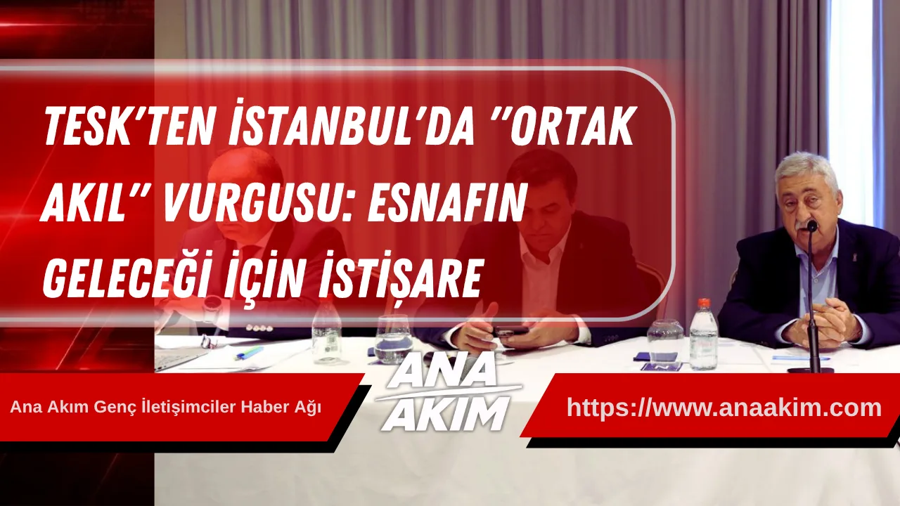 TESK'ten İstanbul'da "Ortak Akıl" Vurgusu: Esnafın Geleceği İçin İstişare